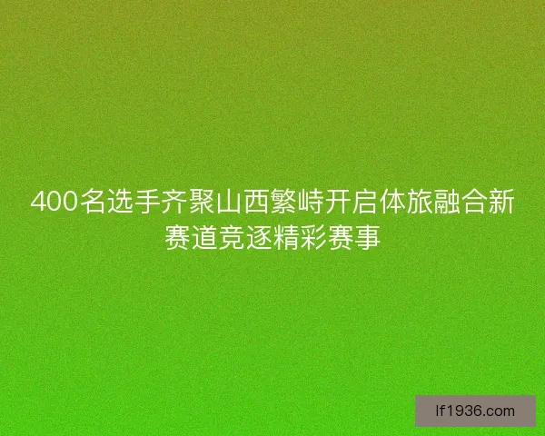 400名选手齐聚山西繁峙开启体旅融合新赛道竞逐精彩赛事